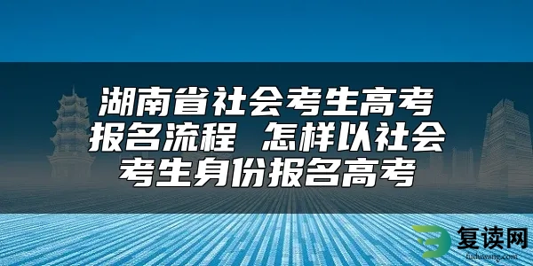 湖南省社会考生高考报名流程 怎样以社会考生身份报名高考