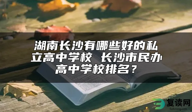 湖南长沙有哪些好的私立高中学校 长沙市民办高中学校排名？