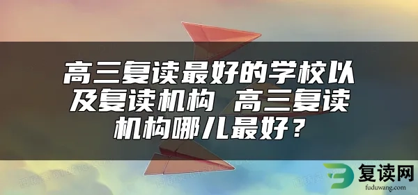 高三复读最好的学校以及复读机构 高三复读机构哪儿最好？