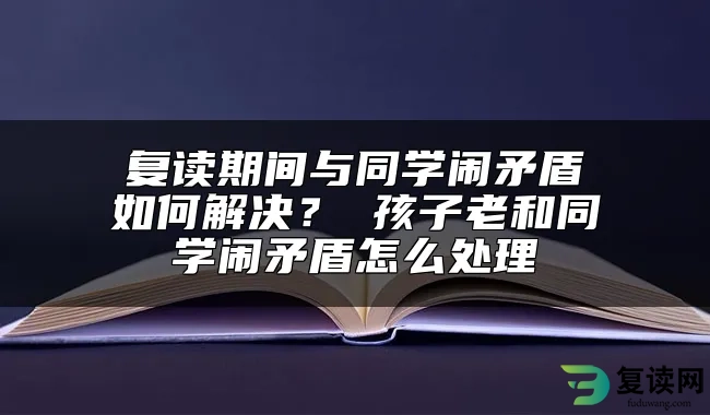 复读期间与同学闹矛盾如何解决？ 孩子老和同学闹矛盾怎么处理