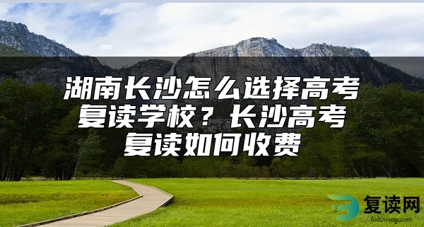 湖南长沙怎么选择高考复读学校？长沙高考复读如何收费