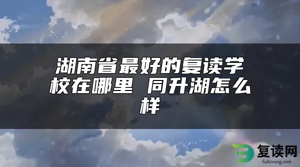 湖南省最好的复读学校在哪里 同升湖怎么样