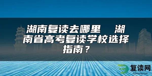 湖南复读去哪里  湖南省高考复读学校选择指南？