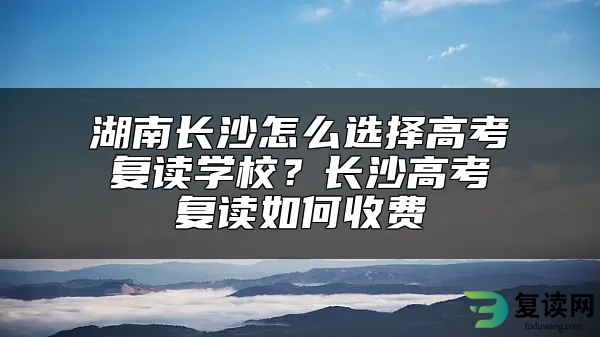 湖南长沙怎么选择高考复读学校？长沙高考复读如何收费