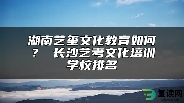 湖南艺玺文化教育如何？ 长沙艺考文化培训学校排名