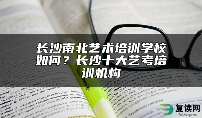 长沙南北艺术培训学校如何？长沙十大艺考培训机构