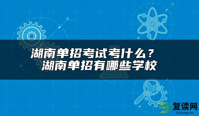 湖南单招考试考什么？ 湖南单招有哪些学校