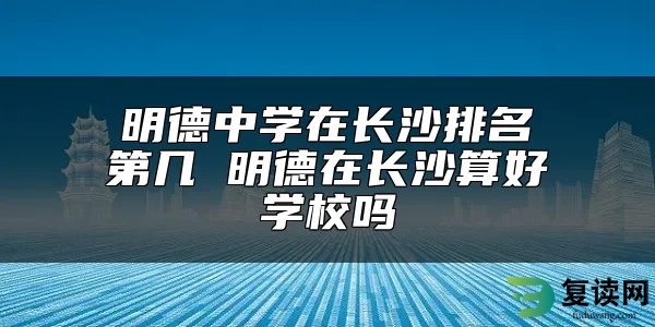 明德中学在长沙排名第几 明德在长沙算好学校吗