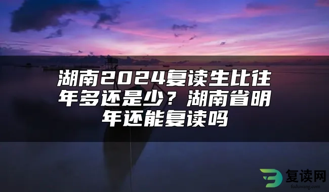 湖南2024复读生比往年多还是少？湖南省明年还能复读吗