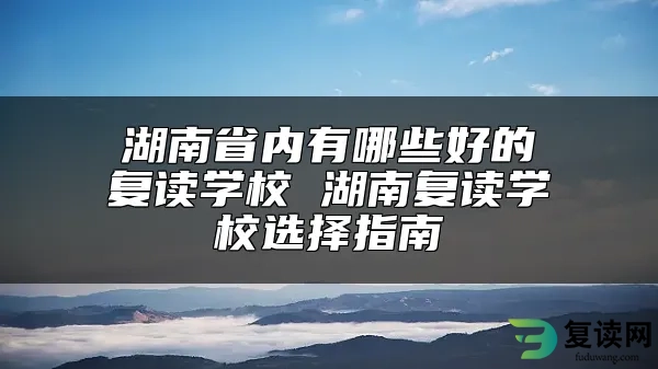 湖南省内有哪些好的复读学校 湖南复读学校选择指南