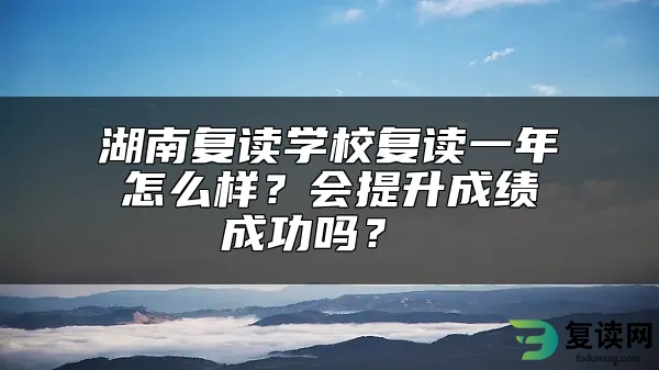 湖南复读学校复读一年怎么样？会提升成绩成功吗？ 