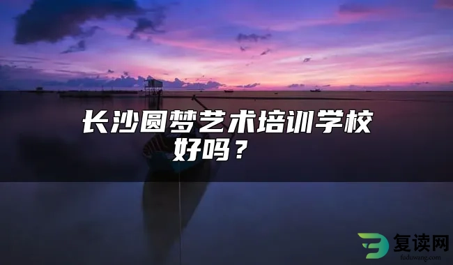 长沙圆梦艺术培训学校好吗？ 