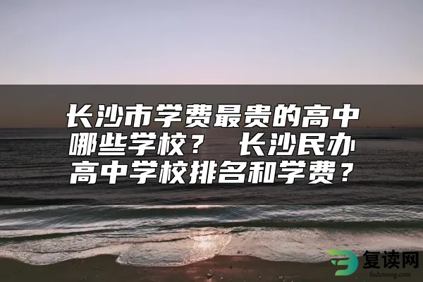 长沙市学费最贵的高中哪些学校？ 长沙民办高中学校排名和学费？