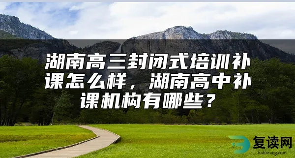 湖南高三封闭式培训补课怎么样，湖南高中补课机构有哪些？