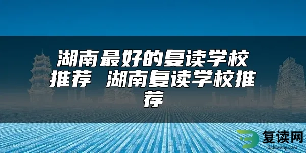 湖南最好的复读学校推荐 湖南复读学校推荐