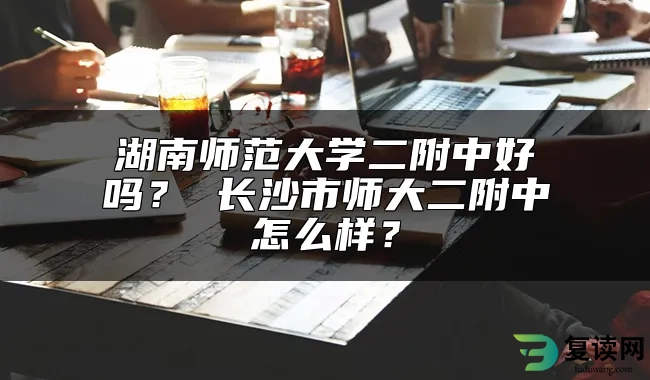 湖南师范大学二附中好吗？ 长沙市师大二附中怎么样？