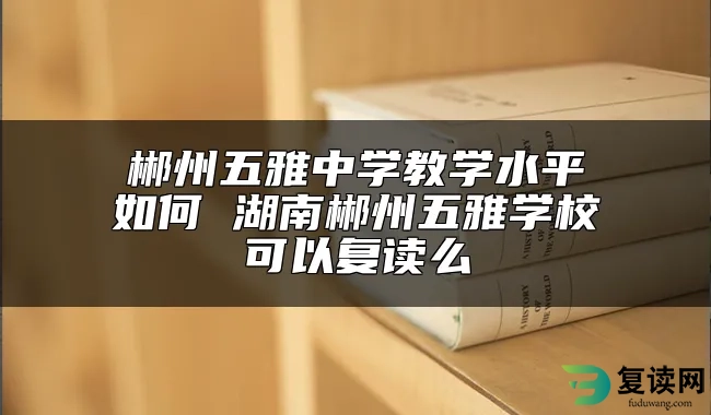 郴州五雅中学教学水平如何 湖南郴州五雅学校可以复读么