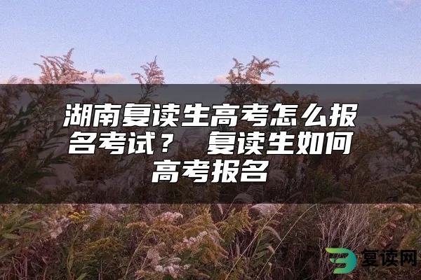 湖南复读生高考怎么报名考试？ 复读生如何高考报名