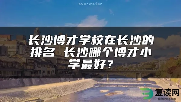 长沙博才学校在长沙的排名 长沙哪个博才小学最好？