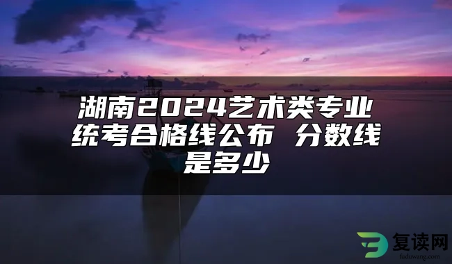 湖南2024艺术类专业统考合格线公布 分数线是多少