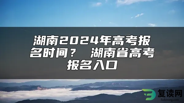 湖南2024年高考报名时间？ 湖南省高考报名入口