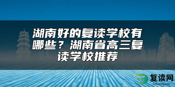 湖南好的复读学校有哪些？湖南省高三复读学校推荐