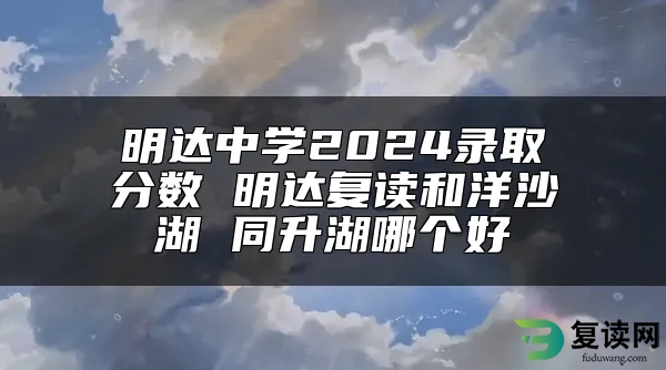 明达中学2024录取分数 明达复读和洋沙湖 同升湖哪个好