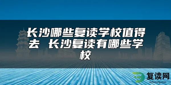 长沙哪些复读学校值得去 长沙复读有哪些学校