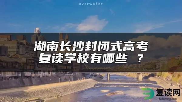 湖南长沙封闭式高考复读学校有哪些 ？