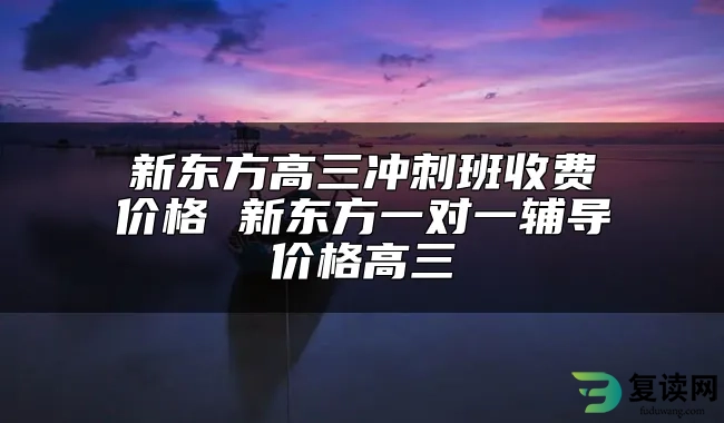 新东方高三冲刺班收费价格 新东方一对一辅导价格高三