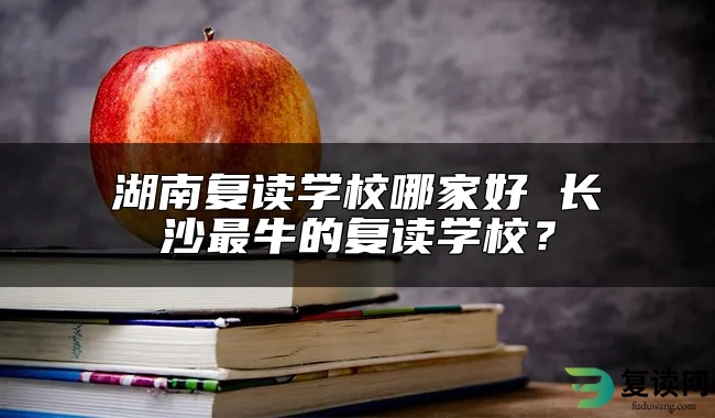 湖南复读学校哪家好 长沙最牛的复读学校？