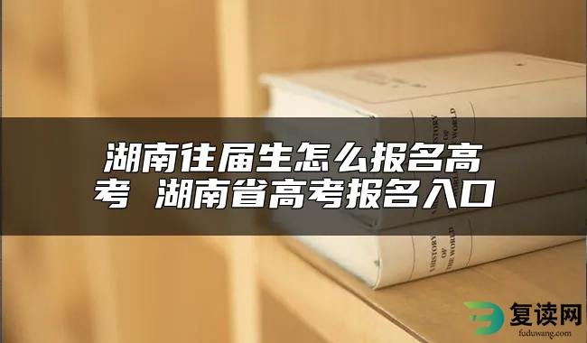 湖南往届生怎么报名高考 湖南省高考报名入口