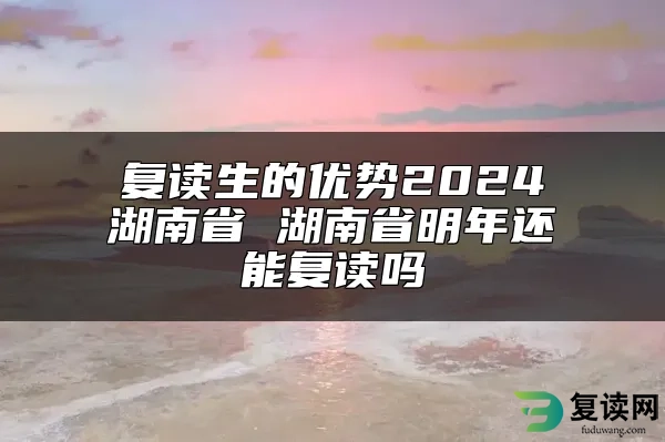 复读生的优势2024湖南省 湖南省明年还能复读吗