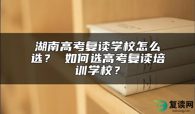 湖南高考复读学校怎么选？ 如何选高考复读培训学校？