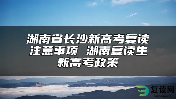 湖南省长沙新高考复读注意事项 湖南复读生新高考政策