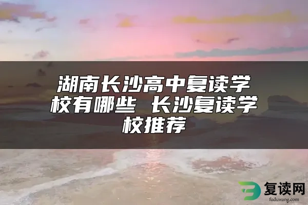 湖南长沙高中复读学校有哪些 长沙复读学校推荐