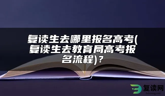 复读生去哪里报名高考(复读生去教育局高考报名流程)？