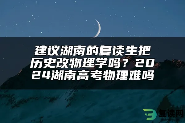 建议湖南的复读生把历史改物理学吗？2024湖南高考物理难吗