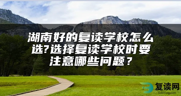 湖南好的复读学校怎么选?选择复读学校时要注意哪些问题？