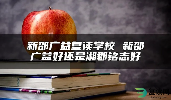 新邵广益复读学校 新邵广益好还是湘郡铭志好