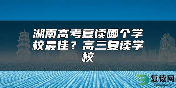 湖南高考复读哪个学校最佳？高三复读学校