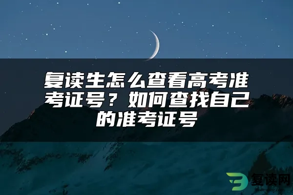 复读生怎么查看高考准考证号？如何查找自己的准考证号