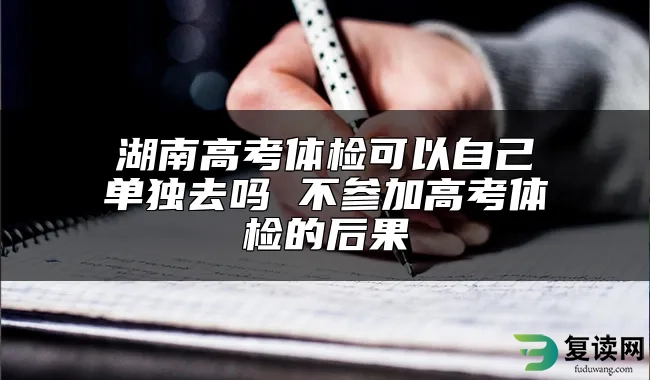 湖南高考体检可以自己单独去吗 不参加高考体检的后果