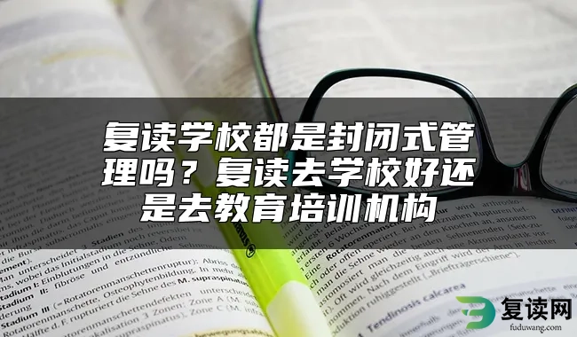 复读学校都是封闭式管理吗？复读去学校好还是去教育培训机构