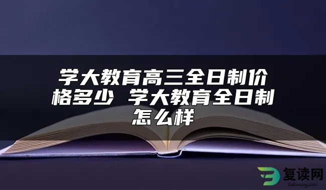 学大教育高三全日制价格多少 学大教育全日制怎么样