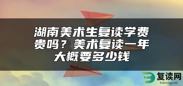 湖南美术生复读学费贵吗？美术复读一年大概要多少钱