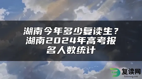 湖南今年多少复读生？湖南2024年高考报名人数统计