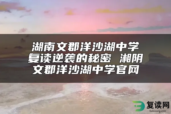 湖南文郡洋沙湖中学复读逆袭的秘密 湘阴文郡洋沙湖中学官网