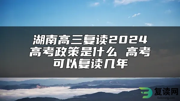 湖南高三复读2024高考政策是什么 高考可以复读几年