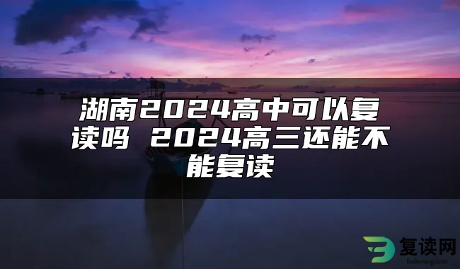 湖南2024高中可以复读吗 2024高三还能不能复读